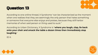 Question 13
According to one online thread, X Syndrome "can be characterized as the moment
when one realizes that they are seemingly the only person that hates something
or someone that everyone else enjoys and praises, because they still harbor
memories of when said person or thing used to suck.”
According to Urban Dictionary, X Syndrome is "where you laugh, clap, lie back
onto your chair and smack the table a dozen times then immediately stop
laughing."
ID X.
 