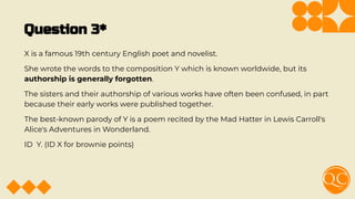 Question 3*
X is a famous 19th century English poet and novelist.
She wrote the words to the composition Y which is known worldwide, but its
authorship is generally forgotten.
The sisters and their authorship of various works have often been confused, in part
because their early works were published together.
The best-known parody of Y is a poem recited by the Mad Hatter in Lewis Carroll's
Alice's Adventures in Wonderland.
ID Y. (ID X for brownie points)
 