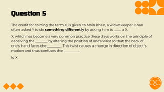 Question 5
The credit for coining the term X, is given to Moin Khan, a wicketkeeper. Khan
often asked Y to do something differently by asking him to ____ a X.
X, which has become a very common practice these days works on the principle of
deceiving the _______ by altering the position of one's wrist so that the back of
one's hand faces the ________. This twist causes a change in direction of object's
motion and thus confuses the _________.
Id X
 