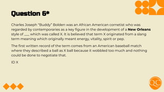 Question 6*
Charles Joseph “Buddy” Bolden was an African American cornetist who was
regarded by contemporaries as a key ﬁgure in the development of a New Orleans
style of ___ which was called X. It is believed that term X originated from a slang
term meaning which originally meant energy, vitality, spirit or pep.
The ﬁrst written record of the term comes from an American baseball match
where they described a ball as X ball because it wobbled too much and nothing
could be done to negotiate that.
ID X
 