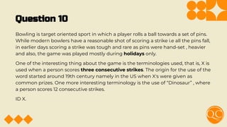 Question 10
Bowling is target oriented sport in which a player rolls a ball towards a set of pins.
While modern bowlers have a reasonable shot of scoring a strike i.e all the pins fall,
in earlier days scoring a strike was tough and rare as pins were hand-set , heavier
and also, the game was played mostly during holidays only.
One of the interesting thing about the game is the terminologies used, that is, X is
used when a person scores three consecutive strikes. The origin for the use of the
word started around 19th century namely in the US when X's were given as
common prizes. One more interesting terminology is the use of “Dinosaur” , where
a person scores 12 consecutive strikes.
ID X.
 