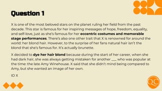 Question 1
X is one of the most beloved stars on the planet ruling her ﬁeld from the past
decade. This star is famous for her inspiring messages of hope, freedom, equality,
and self-love, just as she’s famous for her eccentric costumes and memorable
stage performances. There’s also one other trait that X is renowned for around the
world: her blond hair. However, to the surprise of her fans natural hair isn’t the
blond that she’s famous for. It’s actually brunette.
X decided to dye her hair blond because during the start of her career, when she
had dark hair, she was always getting mistaken for another ___ who was popular at
the time: the late Amy Winehouse. X said that she didn’t mind being compared to
Amy, but she wanted an image of her own.
ID X
 