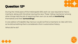 Question 12*
During the initial years of the Indianapolis 500, each car was required to have a
mechanic along with the driver during the race. These ‘riding mechanics’ among
other things had the job of repairing their own car as well as monitoring
themselves and their surroundings.
In one edition of Indy500, Ray Harroun could not ﬁnd a mechanic to ride with him,
so he did something that is considered a ﬁrst in automotive history.
What did he do?
 