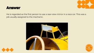 Answer
He is regarded as the ﬁrst person to use a rear-view mirror in a race car. This was a
job usually assigned to the mechanic.
 