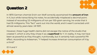 Question 2
In 1870 German chemist Erich von Wolf correctly ascertained the amount of iron
in X, but while transcribing his notes, he accidentally misplaced a decimal point:
instead of recording 3.5 milligrams of iron per 100-gram serving, he wrote that it
had 35 milligrams. This “fact” went out into the world, and it wasn’t corrected until
almost seventy years later, till 1937,
However, these huge health claims did not escape the notice of the studio that
created Y, which is why they chose X as a superfood for Y. In reality, X may not have
been as powerful as they thought, nutritionally, but it certainly had a powerful PR
effect. According to Arbesman, “Y helped increase American consumption of X by
a third!”
ID X and Y
 