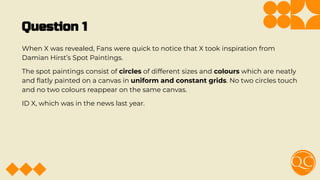 Question 1
When X was revealed, Fans were quick to notice that X took inspiration from
Damian Hirst’s Spot Paintings.
The spot paintings consist of circles of different sizes and colours which are neatly
and ﬂatly painted on a canvas in uniform and constant grids. No two circles touch
and no two colours reappear on the same canvas.
ID X, which was in the news last year.
 