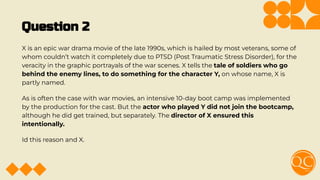 Question 2
X is an epic war drama movie of the late 1990s, which is hailed by most veterans, some of
whom couldn’t watch it completely due to PTSD (Post Traumatic Stress Disorder), for the
veracity in the graphic portrayals of the war scenes. X tells the tale of soldiers who go
behind the enemy lines, to do something for the character Y, on whose name, X is
partly named.
As is often the case with war movies, an intensive 10-day boot camp was implemented
by the production for the cast. But the actor who played Y did not join the bootcamp,
although he did get trained, but separately. The director of X ensured this
intentionally.
Id this reason and X.
 