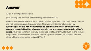 Answer
ANS: X- Saving Private Ryan
( Set during the Invasion of Normandy in World War II)
Reason: While Matt Damon, who played Private Ryan, did train prior to the ﬁlm, he
did not train alongside his castmates. This was an intentional decision by
Spielberg as he did not want Damon to bond with the cast and wanted to
create a potential feeling of resentment in the actors playing Captain Miller’s
squad. This was to reﬂect the way the squad felt toward Private Ryan in the ﬁlm, as
they had to risk their lives and save Private Ryan at any cost, as ordered to them,
since all his brothers died in World War 2.
 