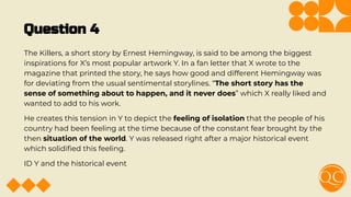 Question 4
The Killers, a short story by Ernest Hemingway, is said to be among the biggest
inspirations for X’s most popular artwork Y. In a fan letter that X wrote to the
magazine that printed the story, he says how good and different Hemingway was
for deviating from the usual sentimental storylines. “The short story has the
sense of something about to happen, and it never does” which X really liked and
wanted to add to his work.
He creates this tension in Y to depict the feeling of isolation that the people of his
country had been feeling at the time because of the constant fear brought by the
then situation of the world. Y was released right after a major historical event
which solidiﬁed this feeling.
ID Y and the historical event
 