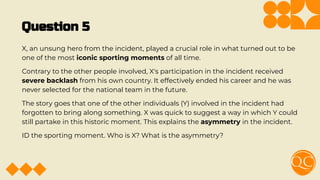 Question 5
X, an unsung hero from the incident, played a crucial role in what turned out to be
one of the most iconic sporting moments of all time.
Contrary to the other people involved, X's participation in the incident received
severe backlash from his own country. It effectively ended his career and he was
never selected for the national team in the future.
The story goes that one of the other individuals (Y) involved in the incident had
forgotten to bring along something. X was quick to suggest a way in which Y could
still partake in this historic moment. This explains the asymmetry in the incident.
ID the sporting moment. Who is X? What is the asymmetry?
 