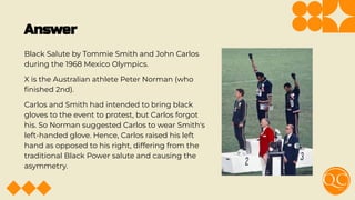 Answer
Black Salute by Tommie Smith and John Carlos
during the 1968 Mexico Olympics.
X is the Australian athlete Peter Norman (who
ﬁnished 2nd).
Carlos and Smith had intended to bring black
gloves to the event to protest, but Carlos forgot
his. So Norman suggested Carlos to wear Smith's
left-handed glove. Hence, Carlos raised his left
hand as opposed to his right, differing from the
traditional Black Power salute and causing the
asymmetry.
 