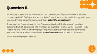 Question 6
In 2002, lecturers and students from the University of Plymouth MediaLab Arts
course used a £2,000 grant from the Arts Council for a project which they said was
intended 'more as performance art than scientiﬁc experiment'.
A manuscript "Notes towards the Complete Works of Shakespeare" was later
published which contained the works of six ‘authors’ - Elmo, Gum, Heather, Holly,
Mistletoe and Rowan. The ﬁve page long manuscript contained the combined
works of the six authors completed in conﬁnement over a period of a month.
What was the project about?
 