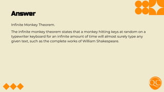 Answer
Inﬁnite Monkey Theorem.
The inﬁnite monkey theorem states that a monkey hitting keys at random on a
typewriter keyboard for an inﬁnite amount of time will almost surely type any
given text, such as the complete works of William Shakespeare.
 