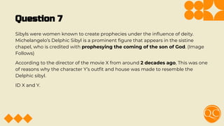 Question 7
Sibyls were women known to create prophecies under the inﬂuence of deity.
Michelangelo’s Delphic Sibyl is a prominent ﬁgure that appears in the sistine
chapel, who is credited with prophesying the coming of the son of God. (Image
Follows)
According to the director of the movie X from around 2 decades ago, This was one
of reasons why the character Y’s outﬁt and house was made to resemble the
Delphic sibyl.
ID X and Y.
 