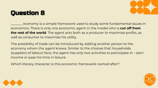 Question 8
_______ economy is a simple framework used to study some fundamental issues in
economics. There is only one economic agent in the model who is cut off from
the rest of the world. The agent acts both as a producer to maximise proﬁts, as
well as consumer to maximise his utility.
The possibility of trade can be introduced by adding another person to the
economy whom the agent knows. Similar to the choices that households
(suppliers of labour) face, the agent has only two activities to participate in – earn
income or pass his time in leisure.
Which literary character is this economic framework named after?
 