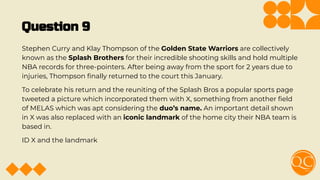 Question 9
Stephen Curry and Klay Thompson of the Golden State Warriors are collectively
known as the Splash Brothers for their incredible shooting skills and hold multiple
NBA records for three-pointers. After being away from the sport for 2 years due to
injuries, Thompson ﬁnally returned to the court this January.
To celebrate his return and the reuniting of the Splash Bros a popular sports page
tweeted a picture which incorporated them with X, something from another ﬁeld
of MELAS which was apt considering the duo’s name. An important detail shown
in X was also replaced with an iconic landmark of the home city their NBA team is
based in.
ID X and the landmark
 