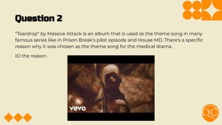 Question 2
"Teardrop" by Massive Attack is an album that is used as the theme song in many
famous series like in Prison Break's pilot episode and House MD. There's a speciﬁc
reason why it was chosen as the theme song for the medical drama.
ID the reason.
 