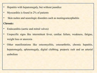 • Hepatitis with hepatomegaly, but without jaundice
• Myocarditis is found in 2% of patients
• Skin rashes and neurologic disorders such as meningoencephalitis
Chronic:
• Endocarditis (aortic and mitral valves)
• Unspecific signs like intermittent fever, cardiac failure, weakness, fatigue,
weight loss or anorexia
• Other manifestations like osteomyelitis, osteoarthritis, chronic hepatitis,
hepatomegaly, splenomegaly, digital clubbing, purpuric rash and an arterial
embolism
 