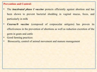 Prevention and Control:
• The inactivated phase I vaccine protects efficiently against abortion and has
been shown to prevent bacterial shedding in vaginal mucus, feces, and
particularly in milk
• Coxevac® vaccine (composed of corpuscular antigens) has proven its
effectiveness in the prevention of abortions as well as reduction excretion of the
germ in goats and cattle
• Good farming practices
• Biosecurity, control of animal movement and manure management
 