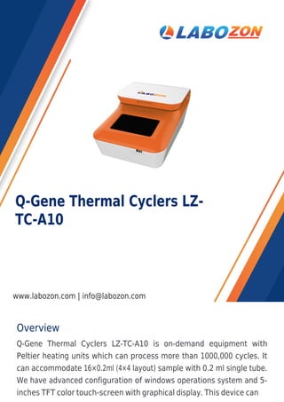 Overview
Q-Gene Thermal Cyclers LZ-TC-A10 is on-demand equipment with
Peltier heating units which can process more than 1000,000 cycles. It
can accommodate 16×0.2ml (4×4 layout) sample with 0.2 ml single tube.
We have advanced configuration of windows operations system and 5-
inches TFT color touch-screen with graphical display. This device can
Q-Gene Thermal Cyclers LZ-
TC-A10
www.labozon.com | info@labozon.com
 