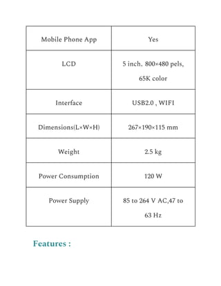 Mobile Phone App Yes
LCD 5 inch，800×480 pels,
65K color
Interface USB2.0 , WIFI
Dimensions(L×W×H) 267×190×115 mm
Weight 2.5 kg
Power Consumption 120 W
Power Supply 85 to 264 V AC,47 to
63 Hz
Features :
 