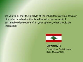 Do you think that the lifestyle of the inhabitants of your town or
city reflects behavior that is in line with the concept of
sustainable development? In your opinion, what should be
improved?
University IE
Prepared by: Fadi Ghanem
Date: 19/Aug/2013
 
