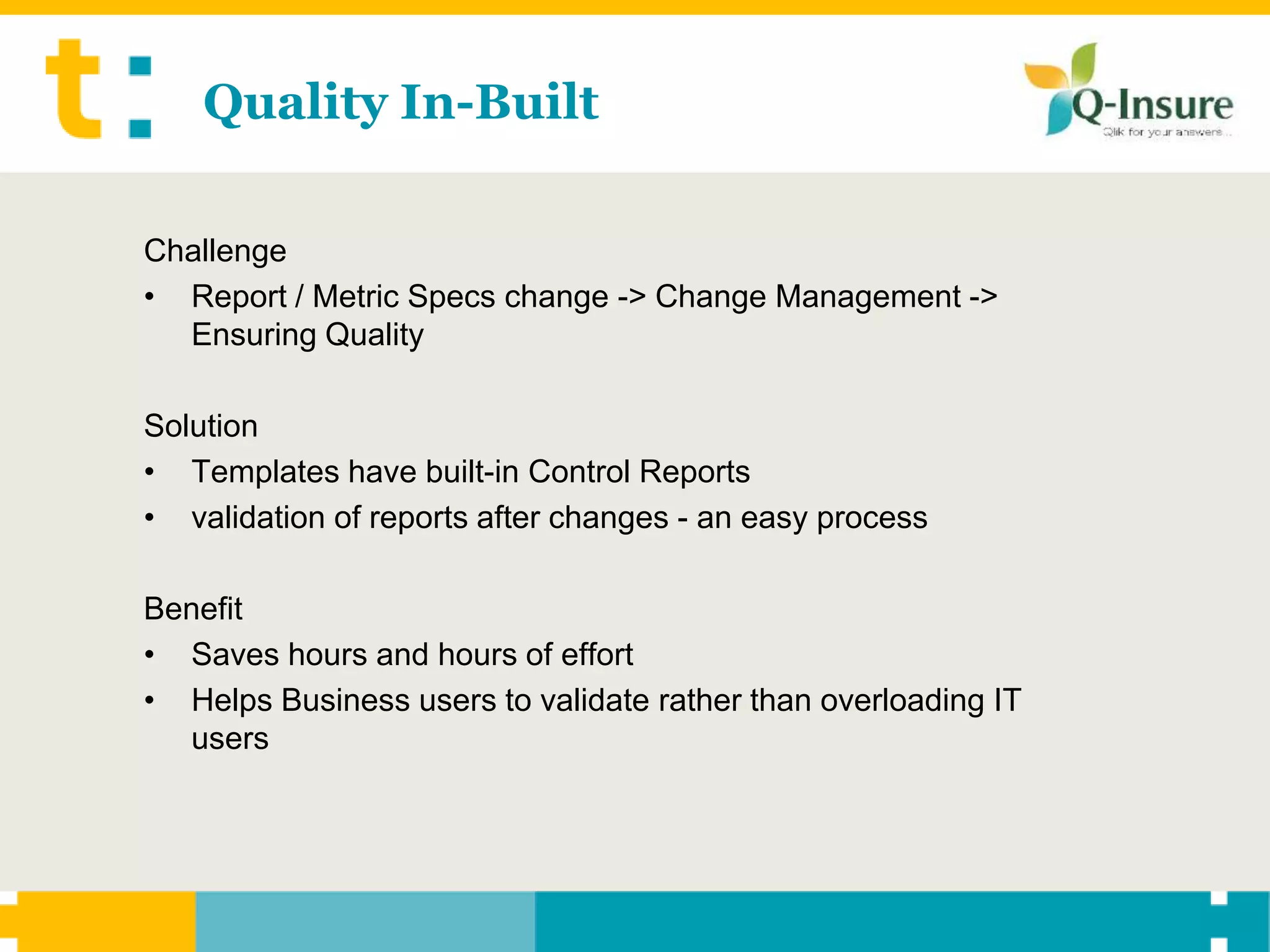 Quality In-Built

Challenge
• Report / Metric Specs change -> Change Management ->
  Ensuring Quality

Solution
• Templates have built-in Control Reports
• validation of reports after changes - an easy process

Benefit
• Saves hours and hours of effort
• Helps Business users to validate rather than overloading IT
  users
 