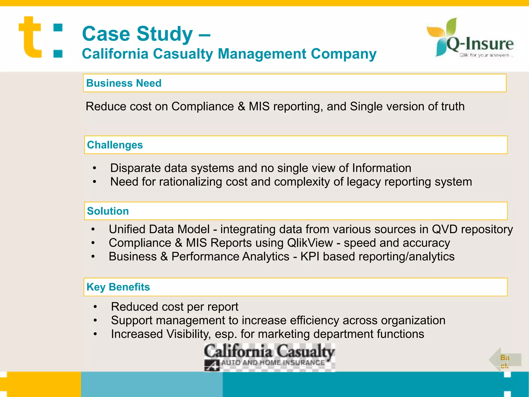 Case Study –
California Casualty Management Company
Business Need

Reduce cost on Compliance & MIS reporting, and Single version of truth


Challenges

 •   Disparate data systems and no single view of Information
 •   Need for rationalizing cost and complexity of legacy reporting system

Solution
 •   Unified Data Model - integrating data from various sources in QVD repository
 •   Compliance & MIS Reports using QlikView - speed and accuracy
 •   Business & Performance Analytics - KPI based reporting/analytics

Key Benefits
 •   Reduced cost per report
 •   Support management to increase efficiency across organization
 •   Increased Visibility, esp. for marketing department functions
                                                                              Ba
                                                                              ck
 