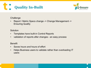 Quality In-Built

Challenge
• Report / Metric Specs change -> Change Management ->
  Ensuring Quality

Solution
• Templates have built-in Control Reports
• validation of reports after changes - an easy process

Benefit
• Saves hours and hours of effort
• Helps Business users to validate rather than overloading IT
  users
 