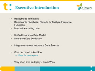 Executive Introduction

•   Readymade Templates
•   Dashboards / Analysis / Reports for Multiple Insurance
    Functions
•   Map to the existing data

•   Unified Insurance Data Model
•   Insurance Data Dictionary

•   Integrates various Insurance Data Sources

•   Cost per report is kept low
     – Even for new reports


•   Very short time to deploy - Quick Wins
 