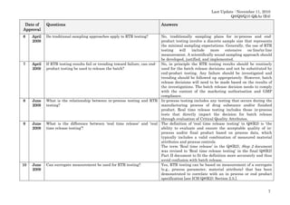 Last Update : November 11, 2010
Q8/Q9/Q10 Q&As (R4)

Date of
Approval

Questions

6

April
2009

Do traditional sampling approaches apply to RTR testing?

7

April
2009

8

June
2009

9

June
2009

10

June
2009

Answers

No, traditionally sampling plans for in-process and endproduct testing involve a discrete sample size that represents
the minimal sampling expectations. Generally, the use of RTR
testing
will
include
more
extensive
on-line/in-line
measurement. A scientifically sound sampling approach should
be developed, justified, and implemented.
If RTR testing results fail or trending toward failure, can end- No, in principle the RTR testing results should be routinely
product testing be used to release the batch?
used for the batch release decisions and not be substituted by
end-product testing. Any failure should be investigated and
trending should be followed up appropriately. However, batch
release decisions will need to be made based on the results of
the investigations. The batch release decision needs to comply
with the content of the marketing authorisation and GMP
compliance.
What is the relationship between in-process testing and RTR In-process testing includes any testing that occurs during the
testing?
manufacturing process of drug substance and/or finished
product. Real time release testing includes those in-process
tests that directly impact the decision for batch release
through evaluation of Critical Quality Attributes.
What is the difference between ‘real time release’ and ‘real The definition of ‘real time release testing’ in Q8(R2) is ‘the
time release testing’?
ability to evaluate and ensure the acceptable quality of inprocess and/or final product based on process data, which
typically includes a valid combination of measured material
attributes and process controls.
The term ‘Real time release’ in the Q8(R2), Step 2 document
was revised to ‘Real time release testing’ in the final Q8(R2)
Part II document to fit the definition more accurately and thus
avoid confusion with batch release.
Can surrogate measurement be used for RTR testing?
Yes, RTR testing can be based on measurement of a surrogate
(e.g., process parameter, material attribute) that has been
demonstrated to correlate with an in process or end product
specification [see ICH Q8(R2); Section 2.5.].
7

 