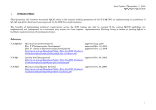 Last Update : November 11, 2010
Q8/Q9/Q10 Q&As (R4)
1.

INTRODUCTION

This Questions and Answers document (Q&A) refers to the current working procedure of the ICH Q-IWG on implementing the guidelines of
Q8, Q9 and Q10 which have been approved by the ICH Steering Committee.
The benefits of harmonizing technical requirements across the ICH regions can only be reached if the various Q-ICH guidelines are
implemented and interpreted in a consistent way across the three regions. Implementation Working Group is tasked to develop Q&As to
facilitate implementation of existing guidelines.

References
ICH Q8(R2)

Pharmaceutical Development

approved Aug. 2009

Part I: ‘Pharmaceutical Development’
approved Nov. 10, 2005
Part II: ‘Annex to Pharmaceutical Development’
approved Nov. 13, 2008
http://www.ich.org/fileadmin/Public_Web_Site/ICH_Products/
Guidelines/Quality/Q8_R1/Step4/Q8_R2_Guideline.pdf
ICH Q9

Quality Risk Management

approved Nov. 09, 2005

http://www.ich.org/fileadmin/Public_Web_Site/ICH_Products/
Guidelines/Quality/Q9/Step4/Q9_Guideline.pdf
ICH Q10

Pharmaceutical Quality Systems

approved Jun. 04, 2008

http://www.ich.org/fileadmin/Public_Web_Site/ICH_Products/
Guidelines/Quality/Q10/Step4/Q10_Guideline.pdf

1

 