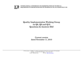 INTERNATIONAL CONFERENCE ON HARMONISATION OF TECHNICAL
REQUIREMENTS FOR REGISTRATION OF PHARMACEUTICALS FOR HUMAN USE

Quality Implementation Working Group
on Q8, Q9 and Q10
Questions & Answers (R4)

Current version
11, 2010
dated November 11, 2010

ICH Secretariat, c/o IFPMA, 15, chemin Louis-Dunant, P.O. Box 195, 1211 Geneva 20, Switzerland
Telephone: +41 (22) 338 32 06 Telefax: +41 (22) 338 32 30
E-mail : admin@ich.org
Web site : http://www.ich.org

 