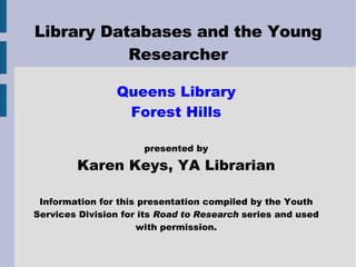Library Databases and the Young Researcher Queens Library Forest Hills presented by Karen Keys, YA Librarian Information for this presentation compiled by the Youth Services Division for its  Road to Research  series and used with permission. 
