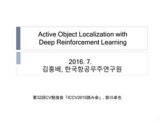 Active Object Localization with
Deep Reinforcement Learning
1
2016. 7.
김홍배, 한국항공우주연구원
第32回CV勉強会「ICCV2015読み会」, 皆川卓也
 