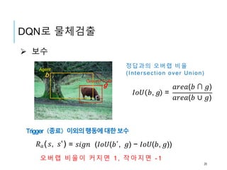  보수
b
g
𝐼𝑜𝑈 𝑏, 𝑔 =
𝑎𝑟𝑒𝑎(𝑏 ∩ 𝑔)
𝑎𝑟𝑒𝑎(𝑏 ∪ 𝑔)
𝑅 𝑎( 𝑠, 𝑠‘) = 𝑠𝑖𝑔𝑛 (𝐼𝑜𝑈(𝑏′, 𝑔) − 𝐼𝑜𝑈(𝑏, 𝑔))
Agent
Ground Truth
정답과의 오버랩 비율
(Intersection over Union)
Trigger（종료）이외의행동에대한보수
오버랩 비율이 커지면 1 , 작아지면 - 1
DQN로 물체검출
25
 