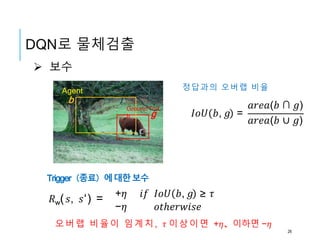 b
g 𝐼𝑜𝑈 𝑏, 𝑔 =
𝑎𝑟𝑒𝑎(𝑏 ∩ 𝑔)
𝑎𝑟𝑒𝑎(𝑏 ∪ 𝑔)
Agent
Ground Trut
h
오버랩 비율이 임계치, 𝜏 이상이면 +𝜂、이하면 −𝜂
+𝜂 𝑖𝑓 𝐼𝑜𝑈 𝑏, 𝑔 ≥ 𝜏
−𝜂 𝑜𝑡ℎ𝑒𝑟𝑤𝑖𝑠𝑒
 보수
정답과의 오버랩 비율
Trigger（종료）에대한보수
𝑅w( 𝑠, 𝑠‘) =
DQN로 물체검출
26
 