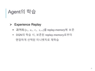  Experience Replay
 과거의 (𝑠 𝑡, 𝑎 𝑡, 𝑟𝑡, 𝑠𝑡 +1)를 replay-memory에 보존
 DQN의 학습 시, 보존된 replay-memory로부터
랜덤하게 선택된 미니뱃치로 재학습
Agent의 학습
29
 