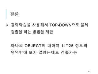 결론
 강화학습을 사용해서 TOP-DOWN으로 물체
검출을 하는 방법을 제안
하나의 OBJECT에 대하여 11~25 정도의
영역밖에 보지 않았는데도 검출가능
39
 