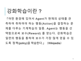 강화학습이란 ?
「어떤 환경에 있어서 Agent가 현재의 상태를 관
측하여 취하여야 하는 행동(Action)을 결정하는 문
제를 다루는 기계학습의 일종. Agent는 행동을 선
택함으로써 보수(Reward) 를 얻는다. 강화학습은
일련의 행동을 통하여 보수가 가장 많게 얻을 수 있
도록 정책(policy)을 학습한다.」（Wikipedia）
4
 