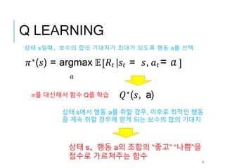 Q LEARNING
𝑄∗(𝑠, a)
상태 s、행동 a의 조합의 “좋고” “나쁨”을
점수로 가르쳐주는 함수
상태 s일때、보수의 합의 기대치가 최대가 되도록 행동 a를 선택
𝜋∗(𝑠) = argmax 𝔼 𝑅𝑡 |𝑠𝑡 = 𝑠, 𝑎𝑡= 𝑎
𝑎
상태 s에서 행동 a를 취할 경우, 이후로 최적인 행동
을 계속 취할 경우에 얻게 되는 보수의 합의 기대치
𝜋를 대신해서 함수 Q를 학습
9
 