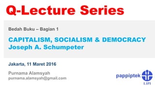 CAPITALISM, SOCIALISM & DEMOCRACY
Joseph A. Schumpeter
Jakarta, 11 Maret 2016
Q-Lecture Series
Purnama Alamsyah
purnama.alamsyah@gmail.com
Bedah Buku – Bagian 1
 