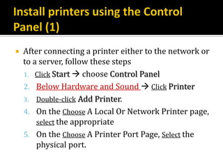    After connecting a printer either to the network or
    to a server, follow these steps
    1. Click Start  choose Control Panel
    2. Below Hardware and Sound  Click Printer
    3. Double-click Add Printer.
    4. On the Choose A Local Or Network Printer page,
        select the appropriate
    5. On the Choose A Printer Port Page, Select the
        physical port.
 
