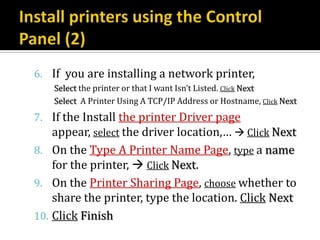 6. If you are installing a network printer,
    Select the printer or that I want Isn’t Listed. Click Next
    Select A Printer Using A TCP/IP Address or Hostname, Click Next
7. If the Install the printer Driver page
   appear, select the driver location,…  Click Next
8. On the Type A Printer Name Page, type a name
   for the printer,  Click Next.
9. On the Printer Sharing Page, choose whether to
    share the printer, type the location. Click Next
10. Click Finish
 
