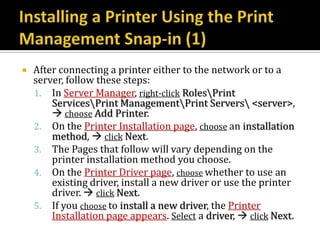    After connecting a printer either to the network or to a
    server, follow these steps:
    1. In Server Manager, right-click RolesPrint
        ServicesPrint ManagementPrint Servers <server>,
         choose Add Printer.
    2. On the Printer Installation page, choose an installation
        method,  click Next.
    3. The Pages that follow will vary depending on the
        printer installation method you choose.
    4. On the Printer Driver page, choose whether to use an
        existing driver, install a new driver or use the printer
        driver.  click Next.
    5. If you choose to install a new driver, the Printer
        Installation page appears. Select a driver,  click Next.
 