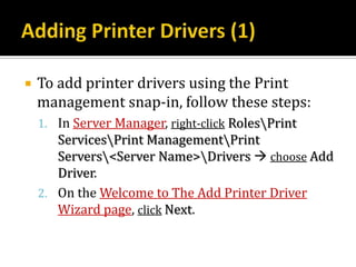    To add printer drivers using the Print
    management snap-in, follow these steps:
    1. In Server Manager, right-click RolesPrint
       ServicesPrint ManagementPrint
       Servers<Server Name>Drivers  choose Add
       Driver.
    2. On the Welcome to The Add Printer Driver
       Wizard page, click Next.
 