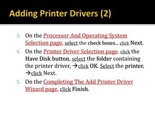 3. On the Processor And Operating System
   Selection page, select the check boxes... click Next.
4. On the Printer Driver Selection page. click the
   Have Disk button, select the folder containing
   the printer driver, click OK. Select the printer,
   click Next.
5. On the Completing The Add Printer Driver
   Wizard page, click Finish.
 