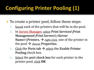    To create a printer pool, follow these steps:
    1. Install each of the printers that will be in the pool.
    2. In Server Manager, select Print ServicesPrint
       ManagementPrint Servers<Server
       Name>Printers,  right-click one of the printer in
       the pool  choose Properties.
    3. Click the Ports tab  select the Enable Printer
       Pooling check box.
    4. Select the port check box for each printer in the
       printer pool, click OK
 