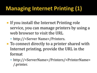    If you install the Internet Printing role
    service, you can manage printers by using a
    web browser to visit the URL
     http://<Server Name>/Printers.
   To connect directly to a printer shared with
    Internet printing, provide the URL in the
    format
     http://<ServerName>/Printers/<PrinterName>
     /.printer.
 