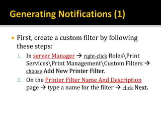    First, create a custom filter by following
    these steps:
    1. In server Manager  right-click RolesPrint
       ServicesPrint ManagementCustom Filters 
       choose Add New Printer Filter.
    2. On the Printer Filter Name And Description
       page  type a name for the filter  click Next.
 